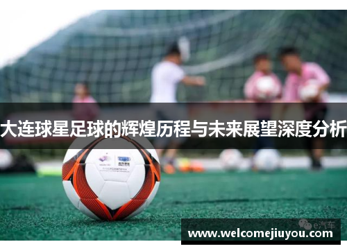 大连球星足球的辉煌历程与未来展望深度分析