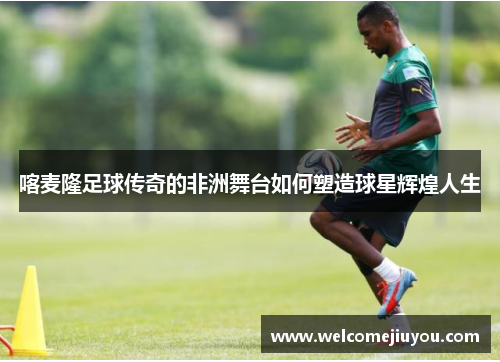 喀麦隆足球传奇的非洲舞台如何塑造球星辉煌人生