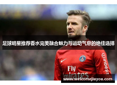足球明星推荐香水完美融合魅力与运动气息的绝佳选择