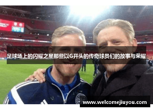 足球场上的闪耀之星那些以G开头的传奇球员们的故事与荣耀
