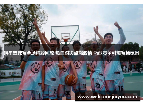 明星篮球赛全场精彩回放 热血对决点燃激情 激烈竞争引爆赛场氛围