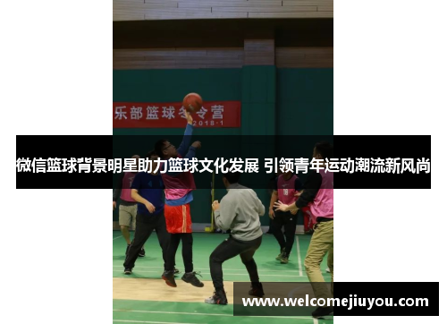 微信篮球背景明星助力篮球文化发展 引领青年运动潮流新风尚