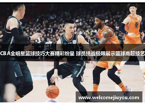 CBA全明星篮球技巧大赛精彩纷呈 球员挑战极限展示篮球高超技艺